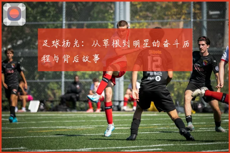 足球杨光：从草根到明星的奋斗历程与背后故事
