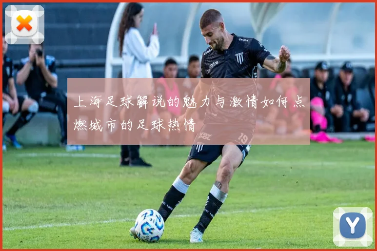 上海足球解说的魅力与激情如何点燃城市的足球热情