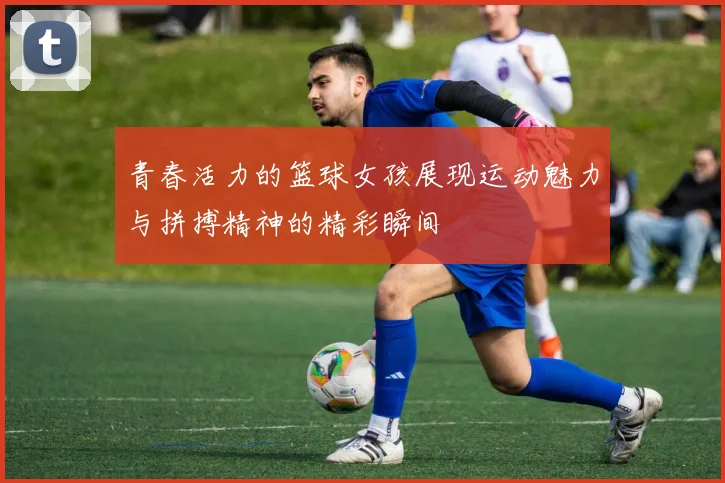 青春活力的篮球女孩展现运动魅力与拼搏精神的精彩瞬间