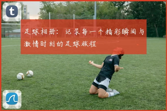 足球相册：记录每一个精彩瞬间与激情时刻的足球旅程