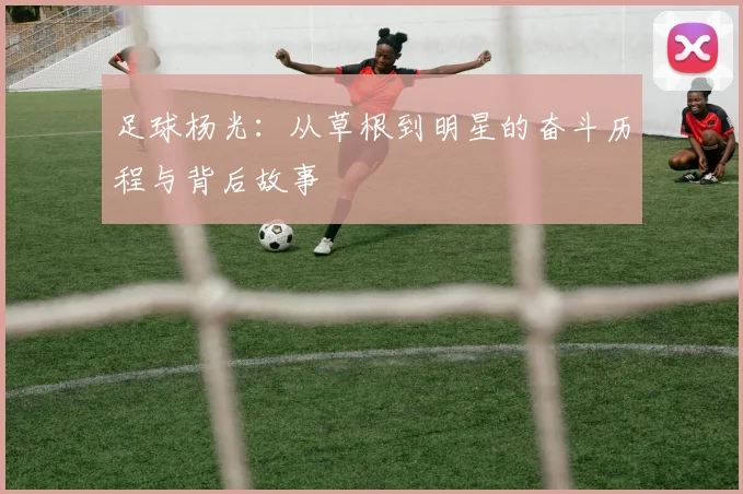足球杨光：从草根到明星的奋斗历程与背后故事