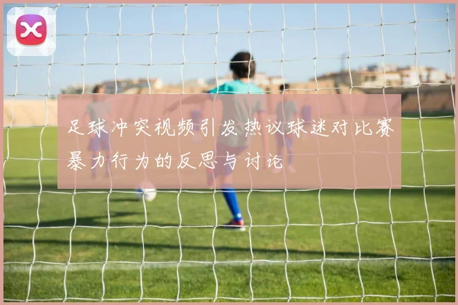 足球冲突视频引发热议球迷对比赛暴力行为的反思与讨论